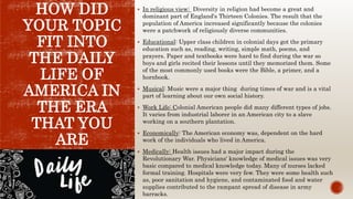 HOW DID
YOUR TOPIC
FIT INTO
THE DAILY
LIFE OF
AMERICA IN
THE ERA
THAT YOU
ARE
COVERING?
 In religious view: Diversity in religion had become a great and
dominant part of England's Thirteen Colonies. The result that the
population of America increased significantly because the colonies
were a patchwork of religiously diverse communities.
 Educational: Upper class children in colonial days got the primary
education such as, reading, writing, simple math, poems, and
prayers. Paper and textbooks were hard to find during the war so
boys and girls recited their lessons until they memorized them. Some
of the most commonly used books were the Bible, a primer, and a
hornbook.
 Musical: Music were a major thing during times of war and is a vital
part of learning about our own social history.
 Work Life: Colonial American people did many different types of jobs.
It varies from industrial laborer in an American city to a slave
working on a southern plantation.
 Economically: The American economy was, dependent on the hard
work of the individuals who lived in America.
 Medically: Health issues had a major impact during the
Revolutionary War. Physicians' knowledge of medical issues was very
basic compared to medical knowledge today. Many of nurses lacked
formal training. Hospitals were very few. They were some health such
as, poor sanitation and hygiene, and contaminated food and water
supplies contributed to the rampant spread of disease in army
barracks.
 