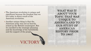  The American revolution is unique and
significant because the freedom that we
live today is direct result of the
American revolution.
 Another unique thing is that the
American army was not as heavily
armed as the British counterpart. But
we excelled in the strategic planning
and the knowledge of the battlefields
and the support of the people.
 