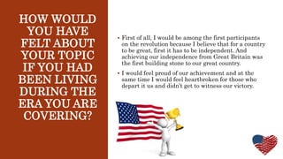 HOW WOULD
YOU HAVE
FELT ABOUT
YOUR TOPIC
IF YOU HAD
BEEN LIVING
DURING THE
ERA YOU ARE
COVERING?
 First of all, I would be among the first participants
on the revolution because I believe that for a country
to be great, first it has to be independent. And
achieving our independence from Great Britain was
the first building stone to our great country.
 I would feel proud of our achievement and at the
same time I would feel heartbroken for those who
depart it us and didn’t get to witness our victory.
 