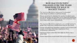  The American Revolution represented fundamental
social change in addition to political change.
 Slavery would not be abolished for another hundred years,
but the Revolution saw the dawn of an organized abolitionist
movement. English traditions such as land inheritance laws
were swept away almost immediately.
 The American Revolution produced a new outlook among its
people that would have ramifications long into the future.
 Groups excluded from immediate equality such as slaves and
women would draw their later inspirations from
revolutionary sentiments.
 Americans began to feel that their fight for liberty was a
global fight.
 Future democracies would model their governments on ours.
 