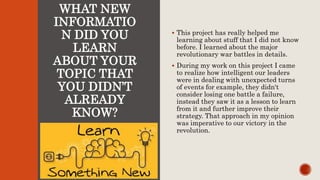 WHAT NEW
INFORMATIO
N DID YOU
LEARN
ABOUT YOUR
TOPIC THAT
YOU DIDN’T
ALREADY
KNOW?
 This project has really helped me
learning about stuff that I did not know
before. I learned about the major
revolutionary war battles in details.
 During my work on this project I came
to realize how intelligent our leaders
were in dealing with unexpected turns
of events for example, they didn't
consider losing one battle a failure,
instead they saw it as a lesson to learn
from it and further improve their
strategy. That approach in my opinion
was imperative to our victory in the
revolution.
 