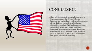  Overall, the American revolution was a
huge success to the United States
because we gained our independence from
Great Britain. Americans had gone
through tragedies. We had gone through
tragedies, made sacrifices, and lost
brothers, sisters and soldiers. Freedom
comes with an expensive price, we have
paid it and that is what makes America
the great country it is today.
 