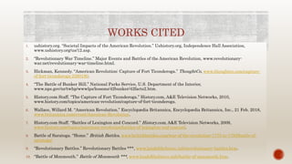 WORKS CITED
1. ushistory.org. “Societal Impacts of the American Revolution.” Ushistory.org, Independence Hall Association,
www.ushistory.org/us/12.asp.
2. “Revolutionary War Timeline.” Major Events and Battles of the American Revolution, www.revolutionary-
war.net/revolutionary-war-timeline.html.
3. Hickman, Kennedy. “American Revolution: Capture of Fort Ticonderoga.” ThoughtCo, www.thoughtco.com/capture-
of-fort-ticonderoga-2360180.
4. “The Battle of Bunker Hill.” National Parks Service, U.S. Department of the Interior,
www.nps.gov/nr/twhp/wwwlps/lessons/42bunker/42facts2.htm.
5. History.com Staff. “The Capture of Fort Ticonderoga.” History.com, A&E Television Networks, 2010,
www.history.com/topics/american-revolution/capture-of-fort-ticonderoga.
6. Wallace, Willard M. “American Revolution.” Encyclopædia Britannica, Encyclopædia Britannica, Inc., 21 Feb. 2018,
www.britannica.com/event/American-Revolution.
7. History.com Staff. “Battles of Lexington and Concord.” History.com, A&E Television Networks, 2009,
www.history.com/topics/american-revolution/battles-of-lexington-and-concord.
8. Battle of Saratoga. “Home.” British Battles, www.britishbattles.com/war-of-the-revolution-1775-to-1783/battle-of-
saratoga/
9. “Revolutionary Battles.” Revolutionary Battles ***, www.landofthebrave.info/revolutionary-battles.htm.
10. “Battle of Monmouth.” Battle of Monmouth ***, www.landofthebrave.info/battle-of-monmouth.htm.
 