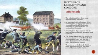 The colonists did not show great
marksmanship that day.
 As many as 3,500 militiamen firing
constantly for 18 miles only killed or
wounded roughly 250 Redcoats,
compared to about 90 killed and
wounded on their side.
 Nevertheless, the American won the
battle while the British retreated back
to Boston.
 The Battle of Concord was significant
because, it proved to the British that
the American army was not just a
band of unorganized rebels, but an
army that deserved respect.
 They proved to the British that they
could stand up to one of the most
powerful armies in the world.
Aftermath
 