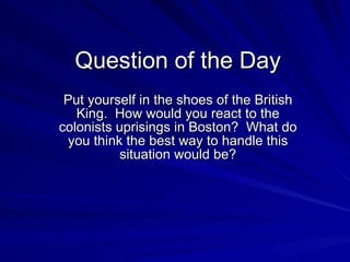 Question of the Day Put yourself in the shoes of the British King.  How would you react to the colonists uprisings in Boston?  What do you think the best way to handle this situation would be? 