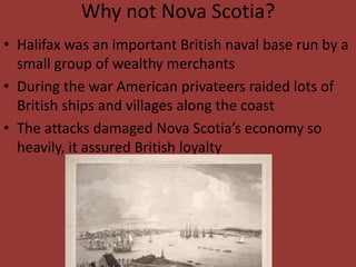 Why not Nova Scotia?
• Halifax was an important British naval base run by a
small group of wealthy merchants
• During the war American privateers raided lots of
British ships and villages along the coast
• The attacks damaged Nova Scotia’s economy so
heavily, it assured British loyalty
 