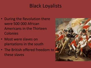 Black Loyalists
• During the Revolution there
were 500 000 African
Americans in the Thirteen
Colonies
• Most were slaves on
plantations in the south
• The British offered freedom to
these slaves
 