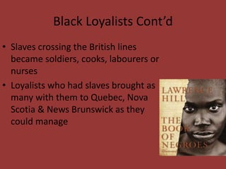 Black Loyalists Cont’d
• Slaves crossing the British lines
became soldiers, cooks, labourers or
nurses
• Loyalists who had slaves brought as
many with them to Quebec, Nova
Scotia & News Brunswick as they
could manage
 