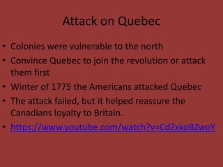 Attack on Quebec
• Colonies were vulnerable to the north
• Convince Quebec to join the revolution or attack
them first
• Winter of 1775 the Americans attacked Quebec
• The attack failed, but it helped reassure the
Canadians loyalty to Britain.
• https://www.youtube.com/watch?v=CdZxkoBZwoY
 