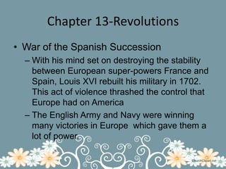 Chapter 13-RevolutionsWar of the Spanish SuccessionWith his mind set on destroying the stability between European super-powers France and Spain, Louis XVI rebuilt his military in 1702. This act of violence thrashed the control that Europe had on AmericaThe English Army and Navy were winning many victories in Europe  which gave them a lot of power.