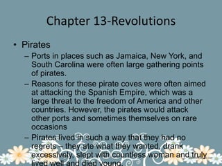 Chapter 13-RevolutionsPiratesPorts in places such as Jamaica, New York, and South Carolina were often large gathering points of pirates.Reasons for these pirate coves were often aimed at attacking the Spanish Empire, which was a large threat to the freedom of America and other countries. However, the pirates would attack other ports and sometimes themselves on rare occasionsPirates lived in such a way that they had no regrets – they ate what they wanted, drank excessively, slept with countless woman and truly lived well and died young.