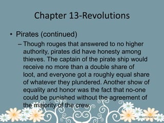 Chapter 13-RevolutionsPirates (continued)Though rouges that answered to no higher authority, pirates did have honesty among thieves. The captain of the pirate ship would receive no more than a double share of loot, and everyone got a roughly equal share of whatever they plundered. Another show of equality and honor was the fact that no-one could be punished without the agreement of the majority of the crew.