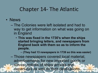 Chapter 14- The AtlanticNewsThe Colonies were left isolated and had to way to get information on what was going on in EnglandThis was fixed in the 1730’s when the ships started bringing letters, and newspapers from England back with them so as to inform the people.(They had 13 newspapers in 1739 so this was easier)Those newspapers covered local material, advertisements for new imported goods or slaves, notices of ships arrivals and departures as well as their destinations.