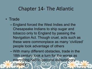 Chapter 14- The AtlanticTradeEngland forced the West Indies and the Chesapeake Indians to ship sugar and tobacco only to England by passing the Navigation Act. Though cruel, acts such as these were commonplace as many ‘civilized’ people took advantage of othersWith many different obstacles, trade in the 18th century took a turn for the worse as everything had to become astoundingly complex.