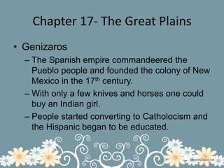 Chapter 17- The Great PlainsGenizarosThe Spanish empire commandeered the Pueblo people and founded the colony of New Mexico in the 17th century.With only a few knives and horses one could buy an Indian girl.People started converting to Catholocism and the Hispanic began to be educated.