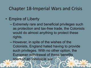 Chapter 18-Imperial Wars and CrisisEmpire of LibertyExtremely rare and beneficial privileges such as protection and tax-free trade, the Colonists would do almost anything to protect these rights.However, in spite of the wishes of the Colonists, England hated having to provide such privileges. With no other option, the European withdrawal of these benefits sparked an inevitable war