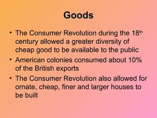 Goods The Consumer Revolution during the 18 th  century allowed a greater diversity of cheap good to be available to the public American colonies consumed about 10% of the British exports The Consumer Revolution also allowed for ornate, cheap, finer and larger houses to be built 