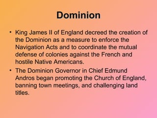 Dominion King James II of England decreed the creation of the Dominion as a measure to enforce the Navigation Acts and to coordinate the mutual defense of colonies against the French and hostile Native Americans.  The Dominion Governor in Chief Edmund Andros began promoting the Church of England, banning town meetings, and challenging land titles. 