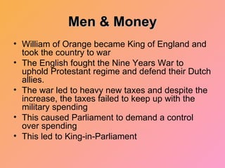 Men & Money William of Orange became King of England and took the country to war The English fought the Nine Years War to uphold Protestant regime and defend their Dutch allies. The war led to heavy new taxes and despite the increase, the taxes failed to keep up with the military spending This caused Parliament to demand a control over spending This led to King-in-Parliament  