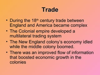 Trade During the 18 th  century trade between England and America became complex The Colonial empire developed a multilateral trading system The New England colony’s economy idled while the middle colony boomed. There was an improved flow of information that boosted economic growth in the colonies 