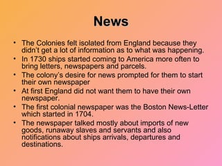 News The Colonies felt isolated from England because they didn’t get a lot of information as to what was happening. In 1730 ships started coming to America more often to bring letters, newspapers and parcels. The colony’s desire for news prompted for them to start their own newspaper At first England did not want them to have their own newspaper. The first colonial newspaper was the Boston News-Letter which started in 1704. The newspaper talked mostly about imports of new goods, runaway slaves and servants and also notifications about ships arrivals, departures and destinations. 