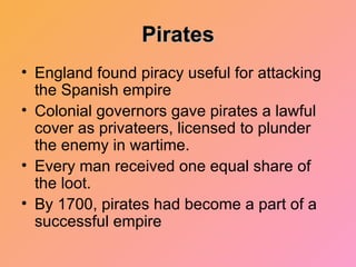 Pirates England found piracy useful for attacking the Spanish empire Colonial governors gave pirates a lawful cover as privateers, licensed to plunder the enemy in wartime. Every man received one equal share of the loot. By 1700, pirates had become a part of a successful empire 