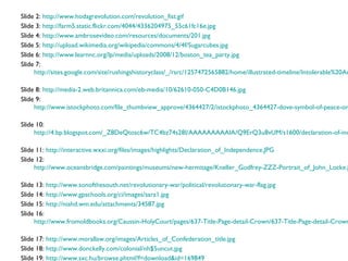 Slide 2: http://www.hodagrevolution.com/revolution_fist.gif
Slide 3: http://farm5.static.flickr.com/4044/4336204975_55c61fc16e.jpg
Slide 4: http://www.ambrosevideo.com/resources/documents/201.jpg
Slide 5: http://upload.wikimedia.org/wikipedia/commons/4/4f/Sugarcubes.jpg
Slide 6: http://www.learnnc.org/lp/media/uploads/2008/12/boston_tea_party.jpg
Slide 7:
     http://sites.google.com/site/rushingshistoryclass/_/rsrc/1257472565882/home/illustrated-timeline/Intolerable%20Ac

Slide 8: http://media-2.web.britannica.com/eb-media/10/62610-050-C4D0B146.jpg
Slide 9:
     http://www.istockphoto.com/file_thumbview_approve/4364427/2/istockphoto_4364427-dove-symbol-of-peace-on

Slide 10:
     http://4.bp.blogspot.com/_Z8DeQtosc6w/TC4bz74s28I/AAAAAAAAAIA/Q9ErQ3u8vUM/s1600/declaration-of-ind

Slide 11: http://interactive.wxxi.org/files/images/highlights/Declaration_of_Independence.JPG
Slide 12:
     http://www.oceansbridge.com/paintings/museums/new-hermitage/Kneller_Godfrey-ZZZ-Portrait_of_John_Locke.j

Slide 13: http://www.sonofthesouth.net/revolutionary-war/political/revolutionary-war-flag.jpg
Slide 14: http://www.gpschools.org/ci/images/sara1.jpg
Slide 15: http://niahd.wm.edu/attachments/34587.jpg
Slide 16:
     http://www.fromoldbooks.org/Caussin-HolyCourt/pages/637-Title-Page-detail-Crown/637-Title-Page-detail-Crown

Slide 17: http://www.morallaw.org/images/Articles_of_Confederation_title.jpg
Slide 18: http://www.donckelly.com/colonial/nh$5uncut.jpg
Slide 19: http://www.sxc.hu/browse.phtml?f=download&id=169849
 