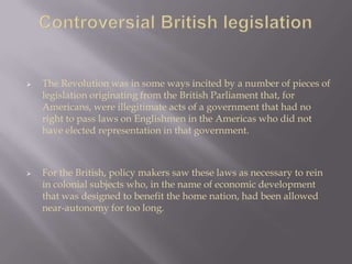  The Revolution was in some ways incited by a number of pieces of
legislation originating from the British Parliament that, for
Americans, were illegitimate acts of a government that had no
right to pass laws on Englishmen in the Americas who did not
have elected representation in that government.
 For the British, policy makers saw these laws as necessary to rein
in colonial subjects who, in the name of economic development
that was designed to benefit the home nation, had been allowed
near-autonomy for too long.
 