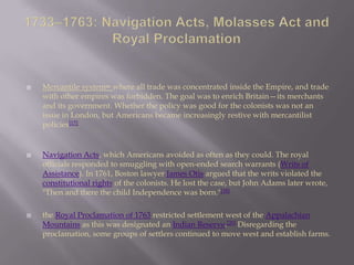  Mercantile system= where all trade was concentrated inside the Empire, and trade
with other empires was forbidden. The goal was to enrich Britain—its merchants
and its government. Whether the policy was good for the colonists was not an
issue in London, but Americans became increasingly restive with mercantilist
policies[17]
 Navigation Acts, which Americans avoided as often as they could. The royal
officials responded to smuggling with open-ended search warrants (Writs of
Assistance). In 1761, Boston lawyer James Otis argued that the writs violated the
constitutional rights of the colonists. He lost the case, but John Adams later wrote,
"Then and there the child Independence was born."[18]
 the Royal Proclamation of 1763 restricted settlement west of the Appalachian
Mountains as this was designated an Indian Reserve.[20] Disregarding the
proclamation, some groups of settlers continued to move west and establish farms.
 