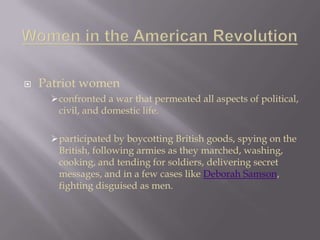  Patriot women
confronted a war that permeated all aspects of political,
civil, and domestic life.
participated by boycotting British goods, spying on the
British, following armies as they marched, washing,
cooking, and tending for soldiers, delivering secret
messages, and in a few cases like Deborah Samson,
fighting disguised as men.
 