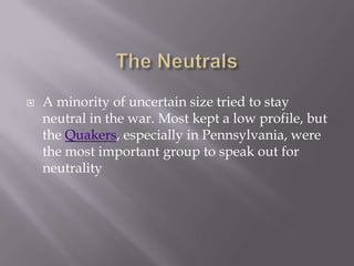  A minority of uncertain size tried to stay
neutral in the war. Most kept a low profile, but
the Quakers, especially in Pennsylvania, were
the most important group to speak out for
neutrality
 
