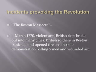  ‘’The Boston Massacre’’-
 -- March 1770, violent anti-British riots broke
out into many cities. British soldiers in Boston
panicked and opened fire on a hostile
demonstration, killing 5 men and wounded six.
 