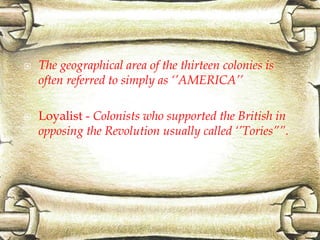  The geographical area of the thirteen colonies is
often referred to simply as ‘’AMERICA’’
 Loyalist - Colonists who supported the British in
opposing the Revolution usually called ‘’Tories””.
 