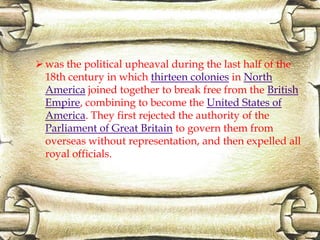 was the political upheaval during the last half of the
18th century in which thirteen colonies in North
America joined together to break free from the British
Empire, combining to become the United States of
America. They first rejected the authority of the
Parliament of Great Britain to govern them from
overseas without representation, and then expelled all
royal officials.
 