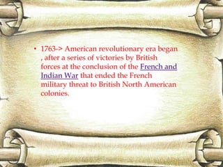 • 1763-> American revolutionary era began
, after a series of victories by British
forces at the conclusion of the French and
Indian War that ended the French
military threat to British North American
colonies.
 