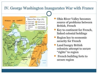 IV. George Washington Inaugurates War with France 
Ohio River Valley becomes 
source of problems between 
British, French 
Key to continent for French, 
linked colonial holdings 
Region key to economic 
security for French 
Land hungry British 
colonists attempt to secure 
“rights” to region 
 French building forts to 
secure region 
 