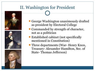 II. Washington for President 
George Washington unanimously drafted 
as president by Electoral College 
Commanded by strength of character, 
not as a politician 
Established cabinet (not specifically 
mentioned in Constitution) 
Three departments (War- Henry Knox, 
Treasury- Alexander Hamilton, Sec. of 
State- Thomas Jefferson) 
 