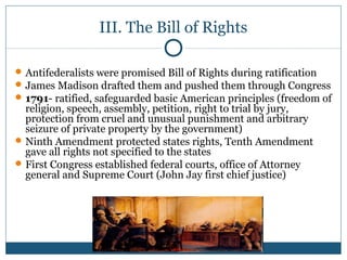 III. The Bill of Rights 
Antifederalists were promised Bill of Rights during ratification 
James Madison drafted them and pushed them through Congress 
1791- ratified, safeguarded basic American principles (freedom of 
religion, speech, assembly, petition, right to trial by jury, 
protection from cruel and unusual punishment and arbitrary 
seizure of private property by the government) 
Ninth Amendment protected states rights, Tenth Amendment 
gave all rights not specified to the states 
First Congress established federal courts, office of Attorney 
general and Supreme Court (John Jay first chief justice) 
 