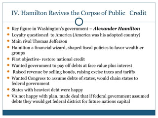 IV. Hamilton Revives the Corpse of Public Credit 
 Key figure in Washington’s government – Alexander Hamilton 
 Loyalty questioned to America (America was his adopted country) 
Main rival Thomas Jefferson 
 Hamilton a financial wizard, shaped fiscal policies to favor wealthier 
groups 
 First objective- restore national credit 
Wanted government to pay off debts at face value plus interest 
 Raised revenue by selling bonds, raising excise taxes and tariffs 
Wanted Congress to assume debts of states, would chain states to 
federal government 
 States with heaviest debt were happy 
 VA not happy with plan, made deal that if federal government assumed 
debts they would get federal district for future nations capital 
 
