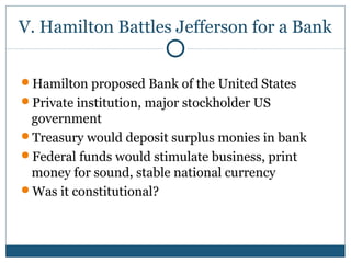 V. Hamilton Battles Jefferson for a Bank 
Hamilton proposed Bank of the United States 
Private institution, major stockholder US 
government 
Treasury would deposit surplus monies in bank 
Federal funds would stimulate business, print 
money for sound, stable national currency 
Was it constitutional? 
 