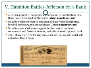 V. Hamilton Battles Jefferson for a Bank 
 Jefferson against it, no specific authorization in Constitution, saw 
those powers reserved for the states (strict construction) 
 Hamilton believed what Constitution did not forbid it permitted, 
invoked necessary and proper clause (loose construction) 
 Hamilton prevailed, most support for the bank in northern 
commercial and financial centers, agricultural south opposed bank 
 1791- Bank chartered for 20 years, stock was put on sale and it sold 
out in less than 2 hours 
 