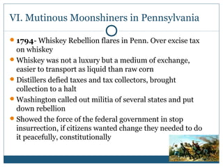 VI. Mutinous Moonshiners in Pennsylvania 
1794- Whiskey Rebellion flares in Penn. Over excise tax 
on whiskey 
Whiskey was not a luxury but a medium of exchange, 
easier to transport as liquid than raw corn 
Distillers defied taxes and tax collectors, brought 
collection to a halt 
Washington called out militia of several states and put 
down rebellion 
Showed the force of the federal government in stop 
insurrection, if citizens wanted change they needed to do 
it peacefully, constitutionally 
 