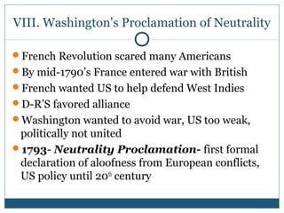 VIII. Washington's Proclamation of Neutrality 
French Revolution scared many Americans 
By mid-1790’s France entered war with British 
French wanted US to help defend West Indies 
D-R’S favored alliance 
Washington wanted to avoid war, US too weak, 
politically not united 
1793- Neutrality Proclamation- first formal 
declaration of aloofness from European conflicts, 
US policy until 20th century 
 