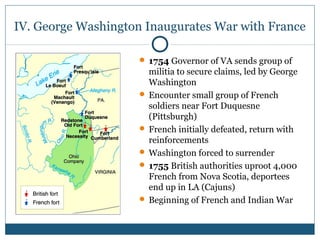 IV. George Washington Inaugurates War with France 
 1754 Governor of VA sends group of 
militia to secure claims, led by George 
Washington 
 Encounter small group of French 
soldiers near Fort Duquesne 
(Pittsburgh) 
 French initially defeated, return with 
reinforcements 
 Washington forced to surrender 
 1755 British authorities uproot 4,000 
French from Nova Scotia, deportees 
end up in LA (Cajuns) 
 Beginning of French and Indian War 
 