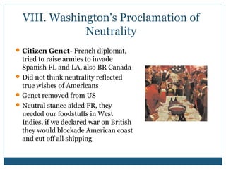 VIII. Washington's Proclamation of 
Neutrality 
Citizen Genet- French diplomat, 
tried to raise armies to invade 
Spanish FL and LA, also BR Canada 
Did not think neutrality reflected 
true wishes of Americans 
Genet removed from US 
Neutral stance aided FR, they 
needed our foodstuffs in West 
Indies, if we declared war on British 
they would blockade American coast 
and cut off all shipping 
 