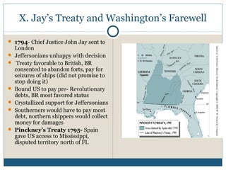 X. Jay’s Treaty and Washington’s Farewell 
 1794- Chief Justice John Jay sent to 
London 
 Jeffersonians unhappy with decision 
 Treaty favorable to British, BR 
consented to abandon forts, pay for 
seizures of ships (did not promise to 
stop doing it) 
 Bound US to pay pre- Revolutionary 
debts, BR most favored status 
 Crystallized support for Jeffersonians 
 Southerners would have to pay most 
debt, northern shippers would collect 
money for damages 
 Pinckney’s Treaty 1795- Spain 
gave US access to Mississippi, 
disputed territory north of FL 
 
