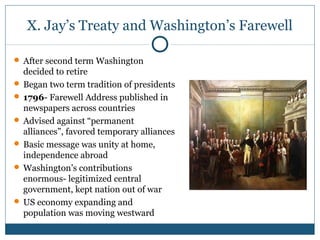 X. Jay’s Treaty and Washington’s Farewell 
 After second term Washington 
decided to retire 
 Began two term tradition of presidents 
 1796- Farewell Address published in 
newspapers across countries 
 Advised against “permanent 
alliances”, favored temporary alliances 
 Basic message was unity at home, 
independence abroad 
Washington’s contributions 
enormous- legitimized central 
government, kept nation out of war 
 US economy expanding and 
population was moving westward 
 
