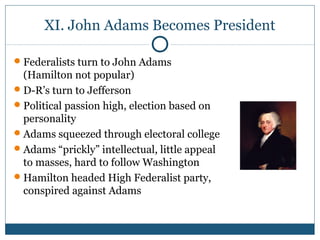 XI. John Adams Becomes President 
Federalists turn to John Adams 
(Hamilton not popular) 
D-R’s turn to Jefferson 
Political passion high, election based on 
personality 
Adams squeezed through electoral college 
Adams “prickly” intellectual, little appeal 
to masses, hard to follow Washington 
Hamilton headed High Federalist party, 
conspired against Adams 
 