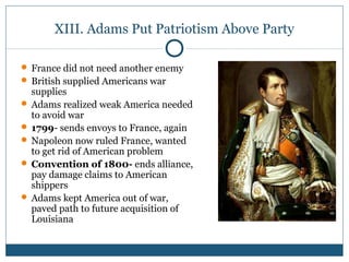 XIII. Adams Put Patriotism Above Party 
 France did not need another enemy 
 British supplied Americans war 
supplies 
 Adams realized weak America needed 
to avoid war 
 1799- sends envoys to France, again 
 Napoleon now ruled France, wanted 
to get rid of American problem 
 Convention of 1800- ends alliance, 
pay damage claims to American 
shippers 
 Adams kept America out of war, 
paved path to future acquisition of 
Louisiana 
 