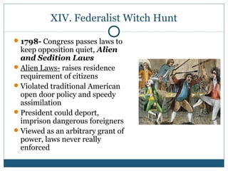 XIV. Federalist Witch Hunt 
1798- Congress passes laws to 
keep opposition quiet, Alien 
and Sedition Laws 
Alien Laws- raises residence 
requirement of citizens 
Violated traditional American 
open door policy and speedy 
assimilation 
President could deport, 
imprison dangerous foreigners 
Viewed as an arbitrary grant of 
power, laws never really 
enforced 
 